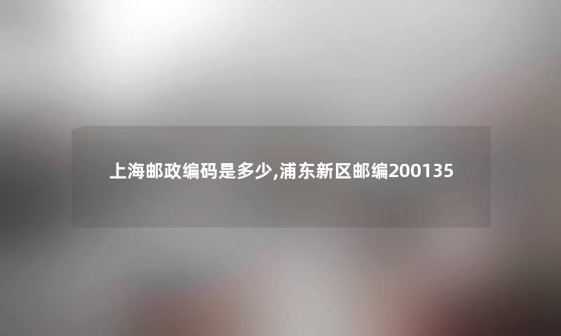 上海邮政编码是多少,浦东新区邮编200135 上海邮政编码是多少,浦东新区邮编200135
