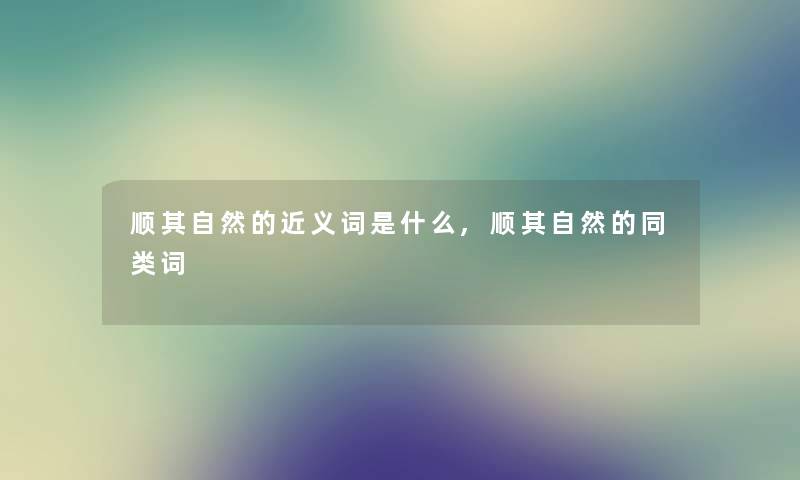 顺其自然的近义词是什么,顺其自然的同类词 顺其自然的近义词是什么,顺其自然的同类词
