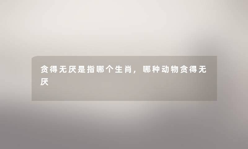 贪得无厌是指哪个生肖,哪种动物贪得无厌 贪得无厌是指哪个生肖,哪种动物贪得无厌