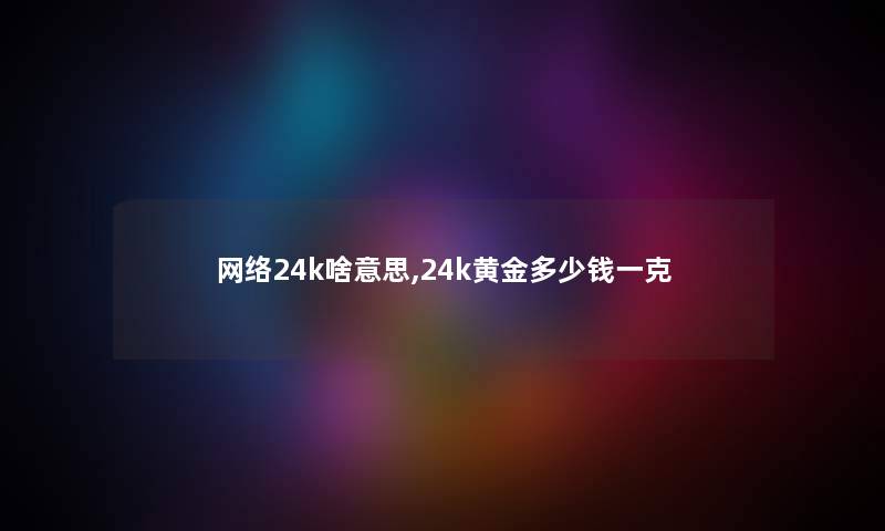 网络24k啥意思,24k黄金多少钱一克 网络24k啥意思,24k黄金多少钱一克
