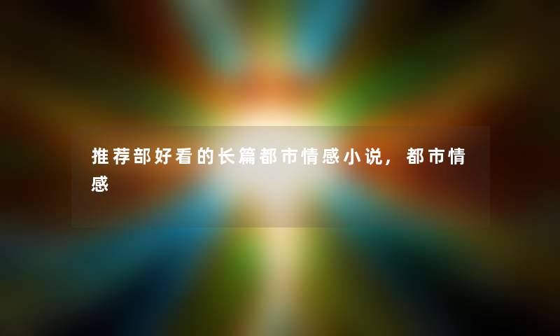 推荐部好看的长篇都市情感小说,都市情感 推荐部好看的长篇都市情感小说,都市情感