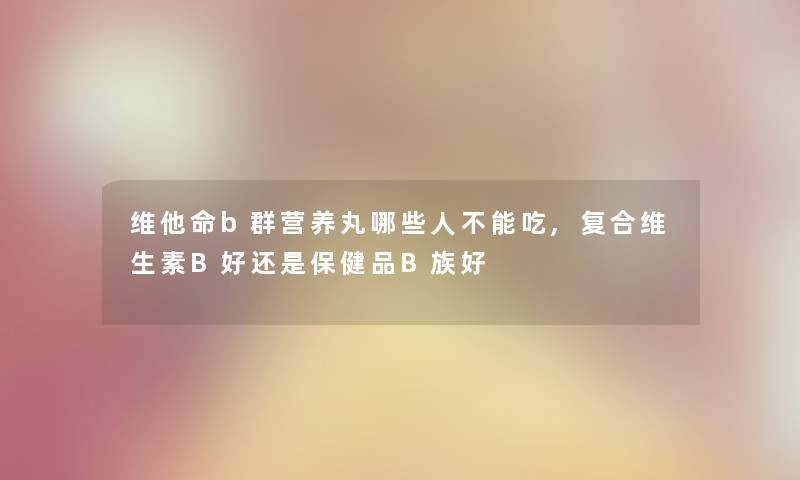 维他命b群营养丸哪些人不能吃,复合维生素B好还是保健品B族好 维他命b群营养丸哪些人不能吃,复合维生素B好还是保健品B族好