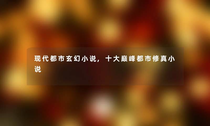 现代都市玄幻小说,一些巅峰都市修真小说 现代都市玄幻小说,一些巅峰都市修真小说