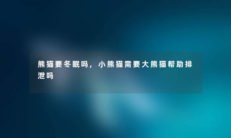 熊猫要冬眠吗,小熊猫需要大熊猫帮助排泄吗 熊猫要冬眠吗,小熊猫需要大熊猫帮助排泄吗