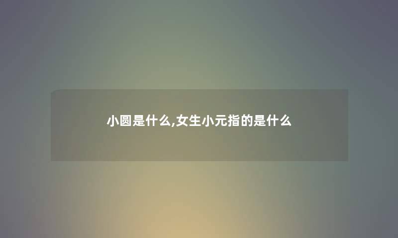 小圆是什么,女生小元指的是什么 小圆是什么,女生小元指的是什么