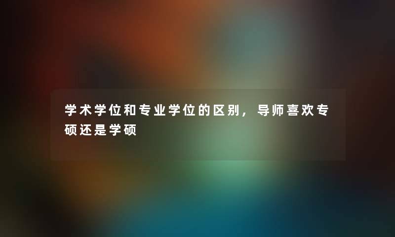 学术学位和专业学位的区别,导师喜欢专硕还是学硕 学术学位和专业学位的区别,导师喜欢专硕还是学硕