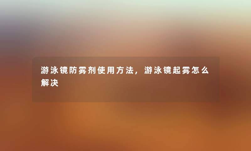 游泳镜防雾剂使用方法,游泳镜起雾怎么解决 游泳镜防雾剂使用方法,游泳镜起雾怎么解决