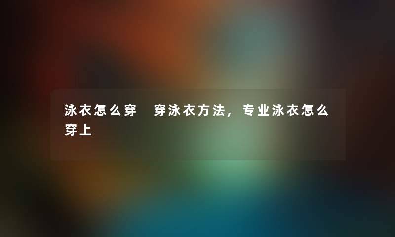 泳衣怎么穿 穿泳衣方法,专业泳衣怎么穿上 泳衣怎么穿 穿泳衣方法,专业泳衣怎么穿上
