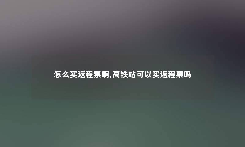 怎么买返程票啊,高铁站可以买返程票吗 怎么买返程票啊,高铁站可以买返程票吗