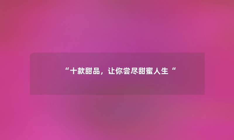 “十款甜品,让你尝尽甜蜜人生“ “十款甜品,让你尝尽甜蜜人生“