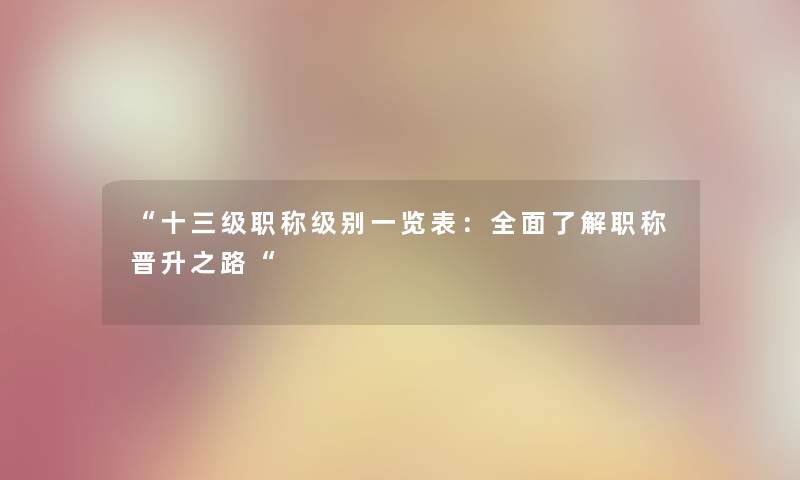 “十三级职称级别一览表:全面了解职称晋升之路“ “十三级职称级别一览表:全面了解职称晋升之路“