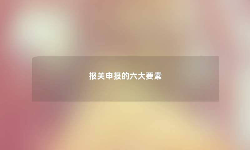 报关申报的六大要素 报关申报的六大要素