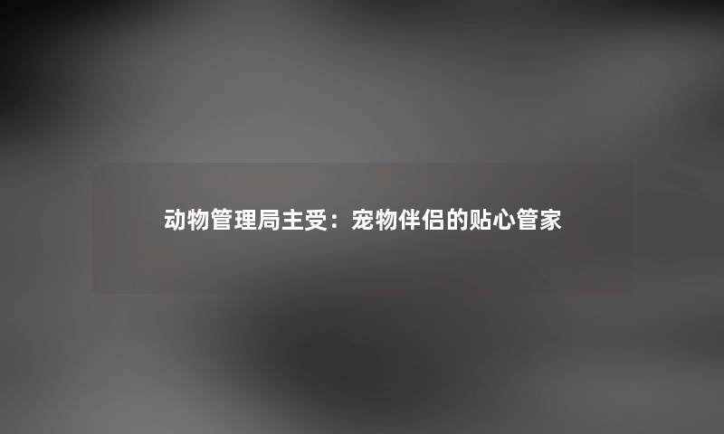 动物管理局主受:宠物伴侣的贴心管家 动物管理局主受:宠物伴侣的贴心管家