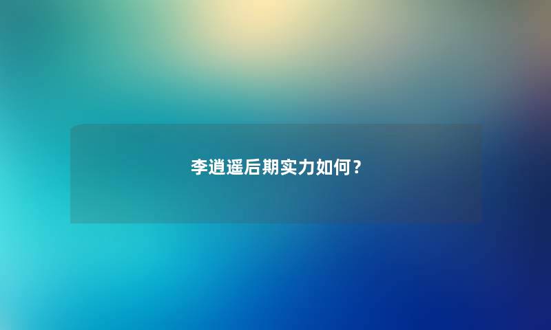 李逍遥后期实力如何？