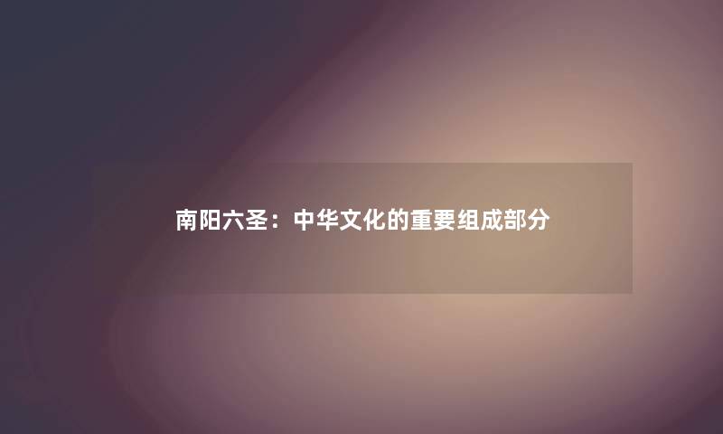 南阳六圣:中华文化的重要组成部分 南阳六圣:中华文化的重要组成部分