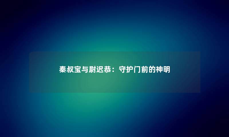 秦叔宝与尉迟恭:守护门前的神明 秦叔宝与尉迟恭:守护门前的神明