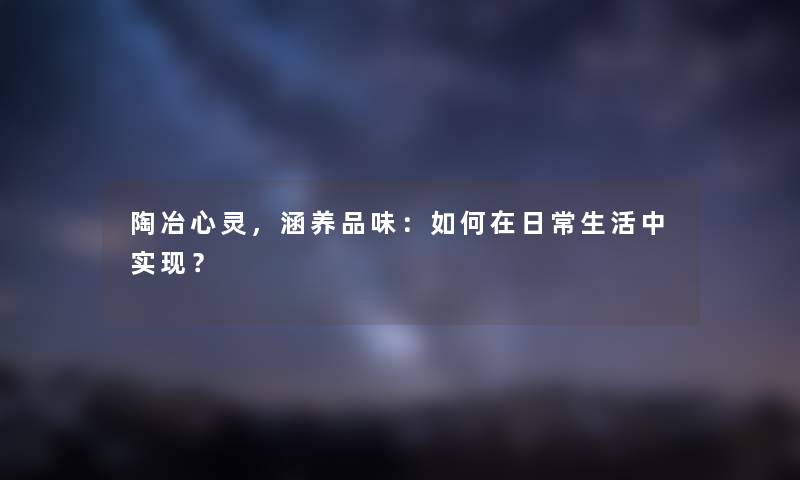 陶冶心灵,涵养品味:如何在日常生活中实现? 陶冶心灵,涵养品味:如何在日常生活中实现?