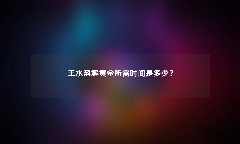 王水溶解黄金所需时间是多少？
