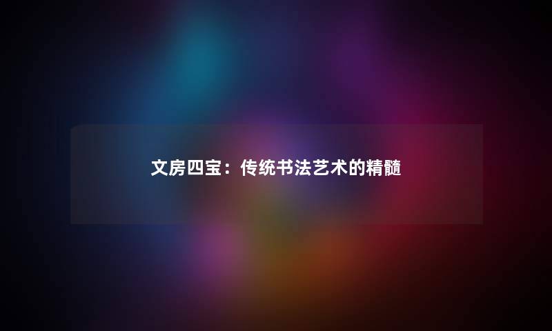 文房四宝:传统书法艺术的精髓 文房四宝:传统书法艺术的精髓