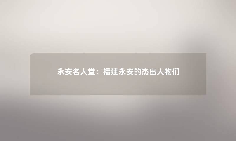 永安名人堂：福建永安的杰出人物们