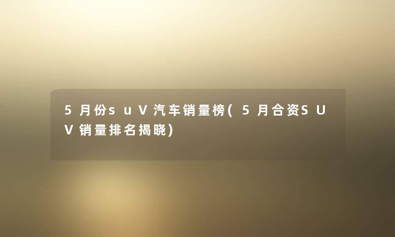 5月份suV汽车销量榜(5月合资SUV销量推荐揭晓) 5月份suV汽车销量榜(5月合资SUV销量推荐揭晓)