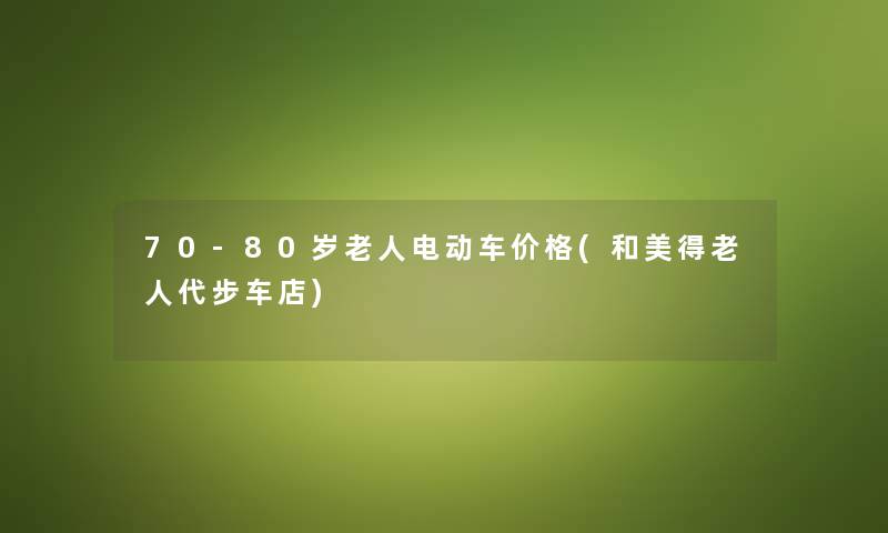 70-80岁老人电动车价格(和美得老人代步车店) 70-80岁老人电动车价格(和美得老人代步车店)