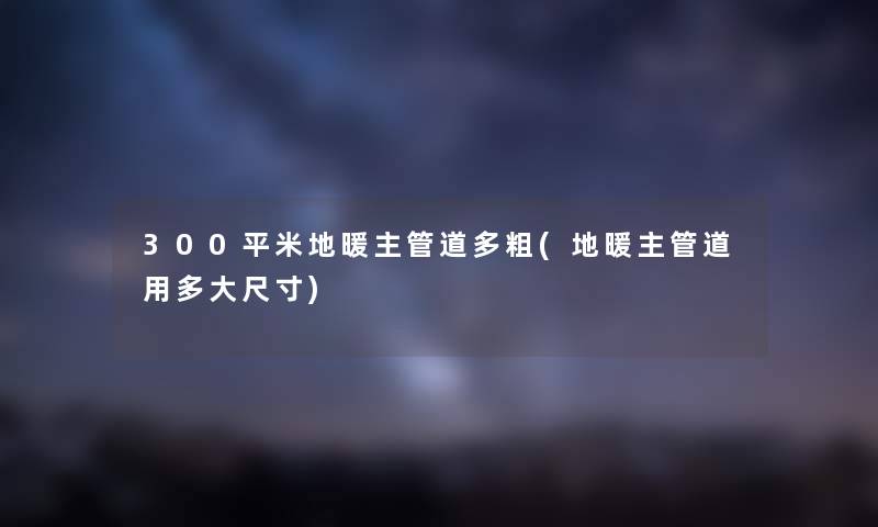 300平米地暖主管道多粗(地暖主管道用多大尺寸) 300平米地暖主管道多粗(地暖主管道用多大尺寸)