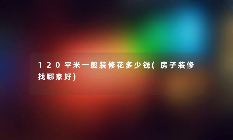 120平米一般装修花多少钱(房子装修找哪家好)