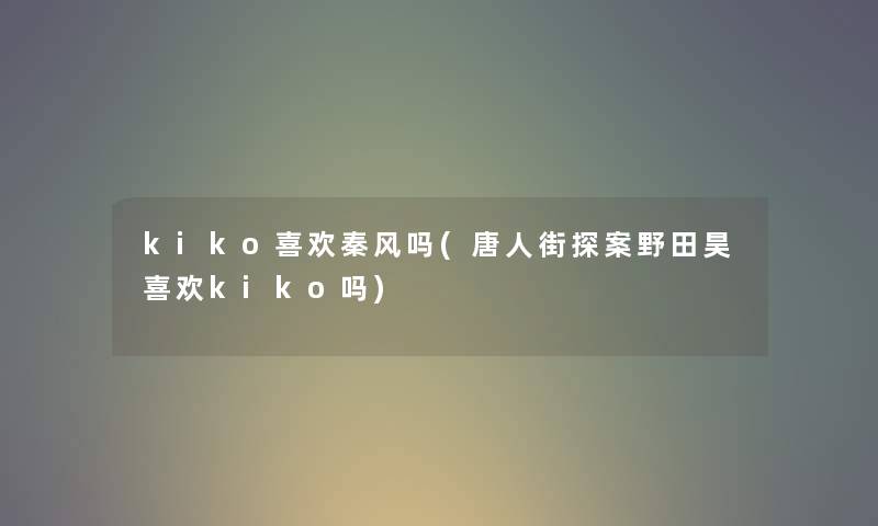 kiko喜欢秦风吗(唐人街探案野田昊喜欢kiko吗) kiko喜欢秦风吗(唐人街探案野田昊喜欢kiko吗)