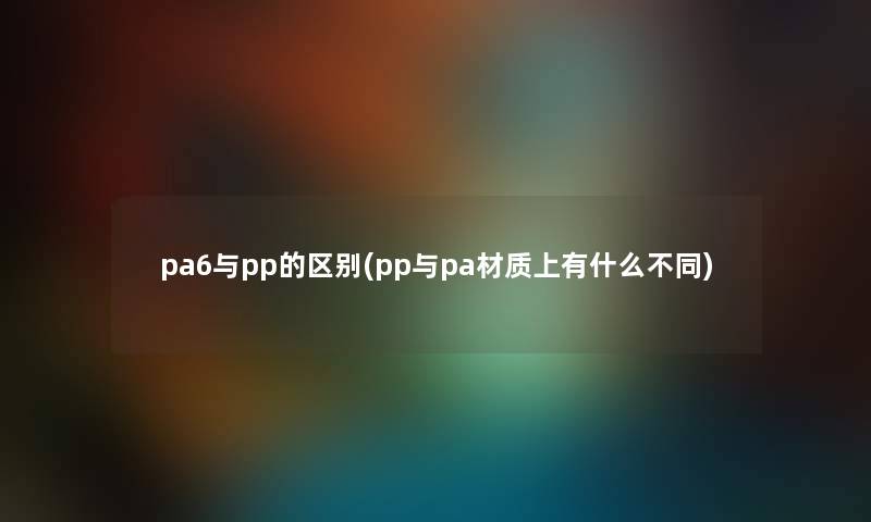 pa6与pp的区别(pp与pa材质上有什么不同) pa6与pp的区别(pp与pa材质上有什么不同)