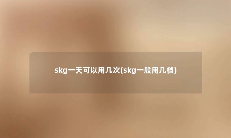 skg一天可以用几次(skg一般用几档) skg一天可以用几次(skg一般用几档)