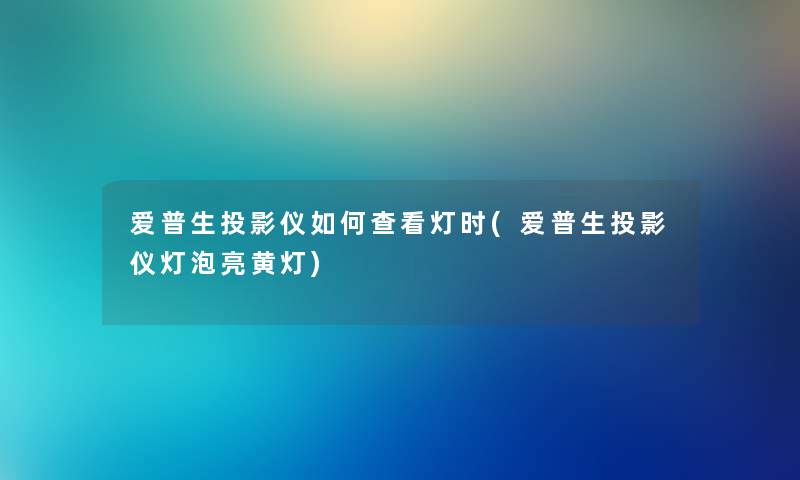 爱普生投影仪如何查看灯时(爱普生投影仪灯泡亮黄灯) 爱普生投影仪如何查看灯时(爱普生投影仪灯泡亮黄灯)