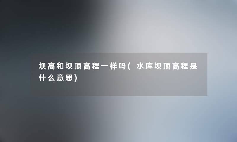 坝高和坝顶高程一样吗(水库坝顶高程是什么意思) 坝高和坝顶高程一样吗(水库坝顶高程是什么意思)