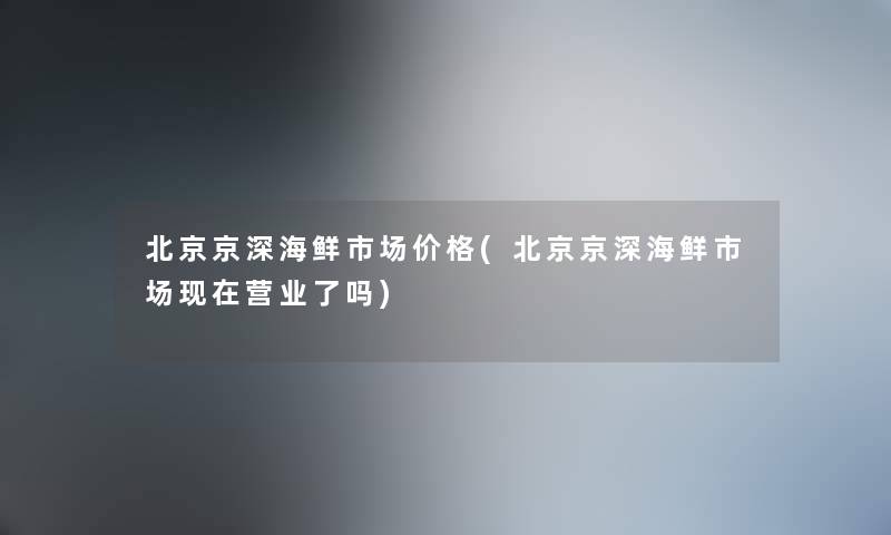 北京京深海鲜市场价格(北京京深海鲜市场营业了吗) 北京京深海鲜市场价格(北京京深海鲜市场营业了吗)