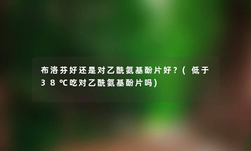 布洛芬好还是对乙酰氨基酚片好?(低于38℃吃对乙酰氨基酚片吗) 布洛芬好还是对乙酰氨基酚片好?(低于38℃吃对乙酰氨基酚片吗)