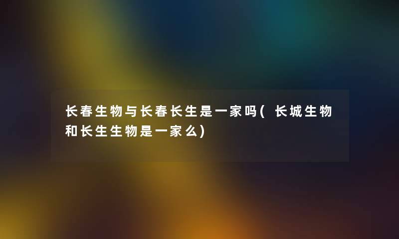 长春生物与长春长生是一家吗(长城生物和长生生物是一家么) 长春生物与长春长生是一家吗(长城生物和长生生物是一家么)