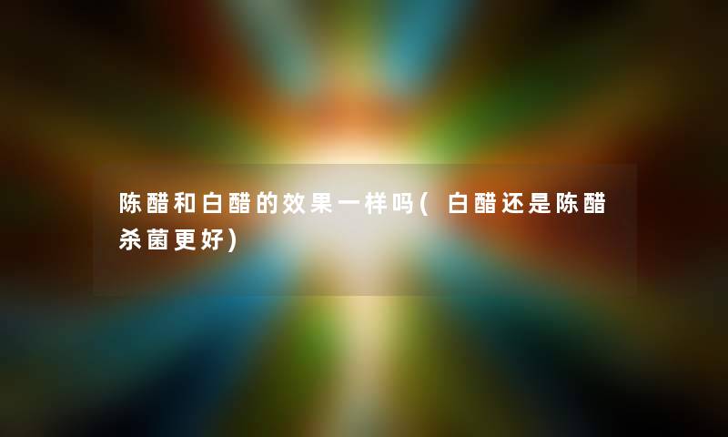 陈醋和白醋的效果一样吗(白醋还是陈醋杀菌更好) 陈醋和白醋的效果一样吗(白醋还是陈醋杀菌更好)