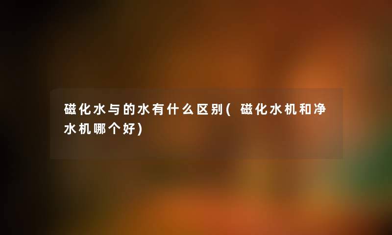 磁化水与的水有什么区别(磁化水机和净水机哪个好) 磁化水与的水有什么区别(磁化水机和净水机哪个好)
