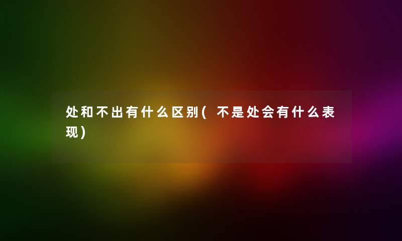 处和不出有什么区别(不是处会有什么表现) 处和不出有什么区别(不是处会有什么表现)
