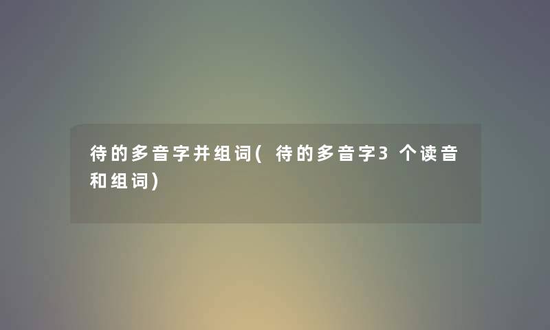 待的多音字并组词(待的多音字3个读音和组词) 待的多音字并组词(待的多音字3个读音和组词)