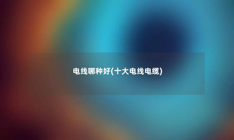 电线哪种好(一些电线电缆) 电线哪种好(一些电线电缆)