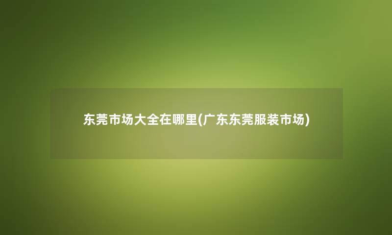 东莞市场大全在哪里(广东东莞服装市场) 东莞市场大全在哪里(广东东莞服装市场)