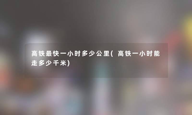 高铁快一小时多少公里(高铁一小时能走多少千米) 高铁快一小时多少公里(高铁一小时能走多少千米)