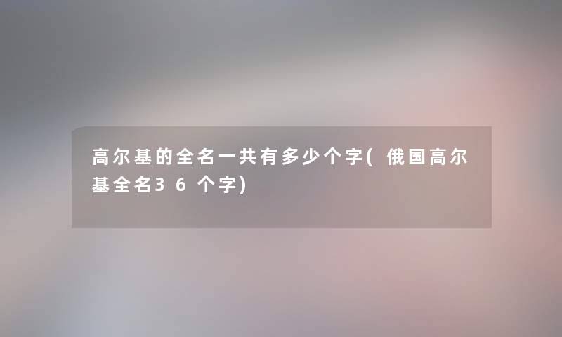 高尔基的全名一共有多少个字(俄国高尔基全名36个字) 高尔基的全名一共有多少个字(俄国高尔基全名36个字)