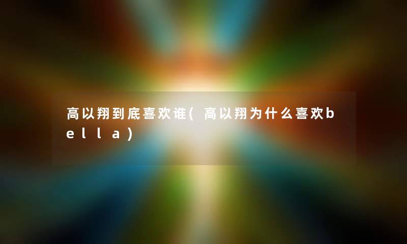 高以翔到底喜欢谁(高以翔为什么喜欢bella) 高以翔到底喜欢谁(高以翔为什么喜欢bella)