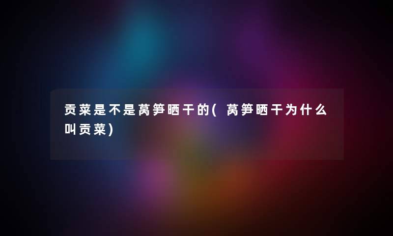 贡菜是不是莴笋晒干的(莴笋晒干为什么叫贡菜) 贡菜是不是莴笋晒干的(莴笋晒干为什么叫贡菜)
