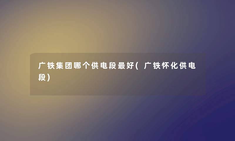 广铁集团哪个供电段好(广铁怀化供电段) 广铁集团哪个供电段好(广铁怀化供电段)