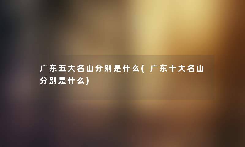 广东五大名山分别是什么(广东一些名山分别是什么) 广东五大名山分别是什么(广东一些名山分别是什么)