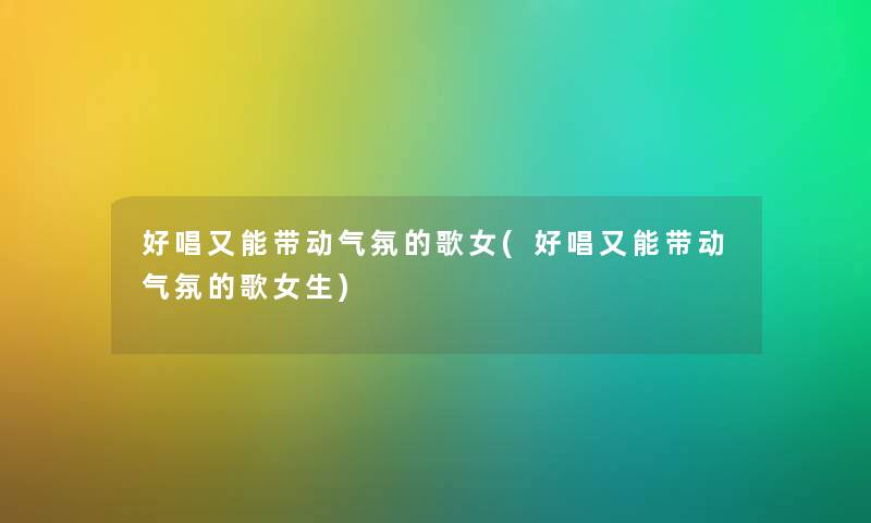 好唱又能带动气氛的歌女(好唱又能带动气氛的歌女生) 好唱又能带动气氛的歌女(好唱又能带动气氛的歌女生)