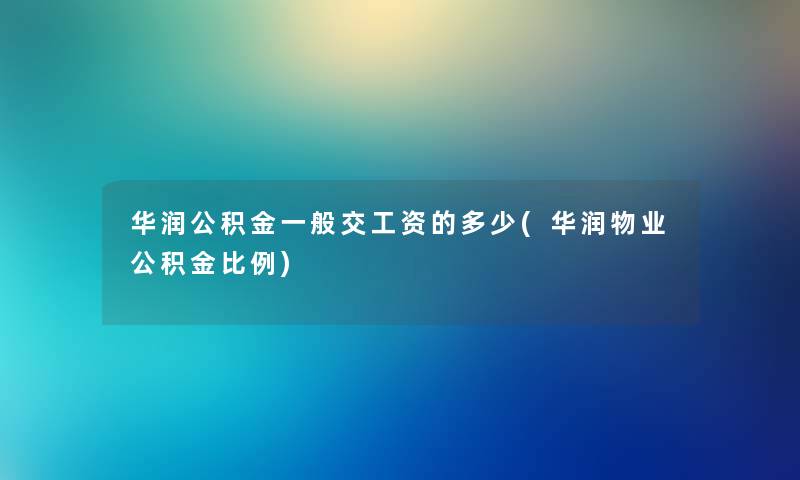 华润公积金一般交工资的多少(华润物业公积金比例) 华润公积金一般交工资的多少(华润物业公积金比例)